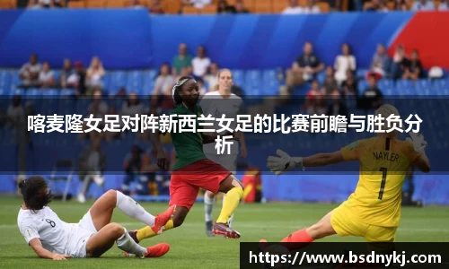 喀麦隆女足对阵新西兰女足的比赛前瞻与胜负分析